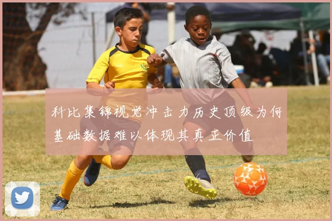 科比集锦视觉冲击力历史顶级为何基础数据难以体现其真正价值