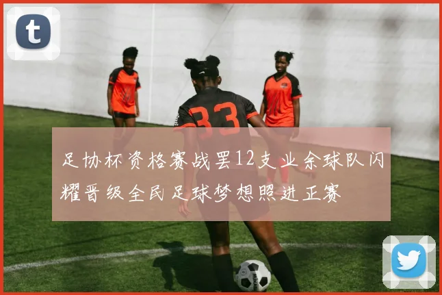 足协杯资格赛战罢12支业余球队闪耀晋级全民足球梦想照进正赛