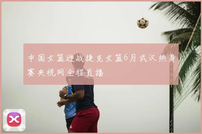 中国女篮迎战捷克女篮6月武汉热身赛央视网全程直播