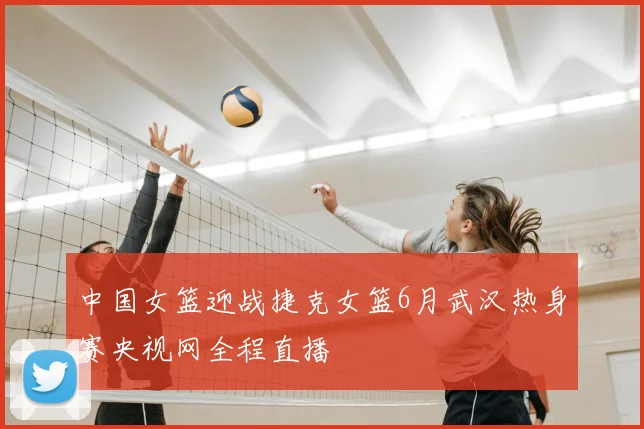 中国女篮迎战捷克女篮6月武汉热身赛央视网全程直播