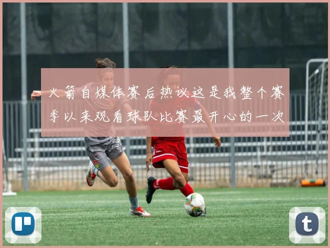 火箭自媒体赛后热议这是我整个赛季以来观看球队比赛最开心的一次