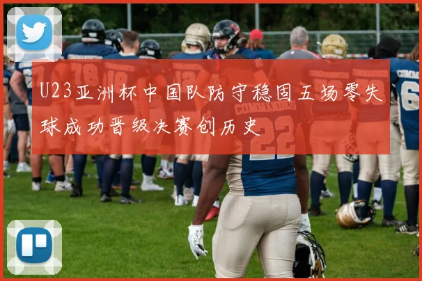 U23亚洲杯中国队防守稳固五场零失球成功晋级决赛创历史