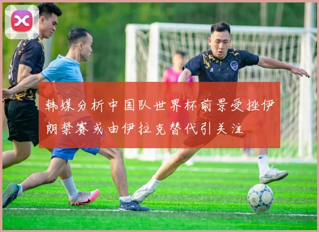 韩媒分析中国队世界杯前景受挫伊朗禁赛或由伊拉克替代引关注