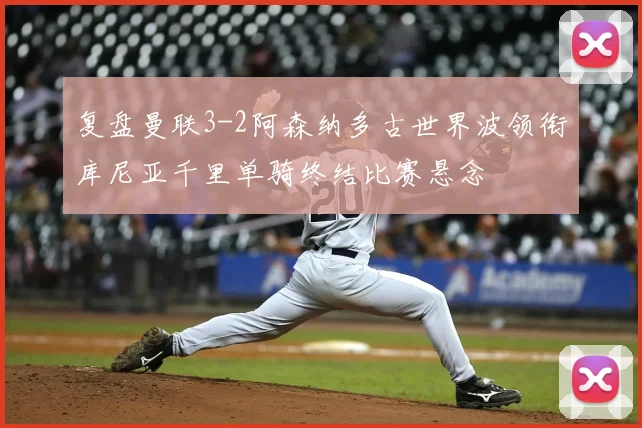 复盘曼联3-2阿森纳多古世界波领衔库尼亚千里单骑终结比赛悬念