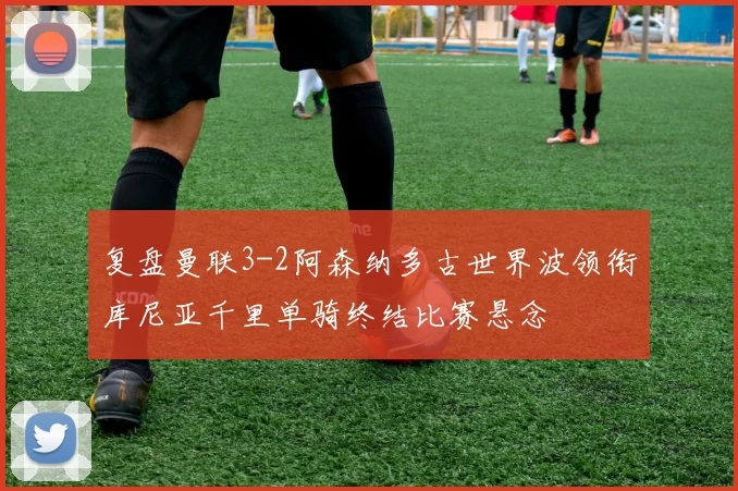 复盘曼联3-2阿森纳多古世界波领衔库尼亚千里单骑终结比赛悬念