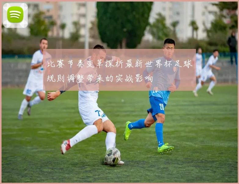 比赛节奏变革探析最新世界杯足球规则调整带来的实战影响