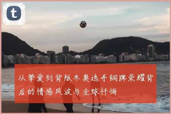 从挚爱到背叛冬奥选手铜牌荣耀背后的情感风波与全球忏悔