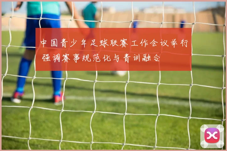 中国青少年足球联赛工作会议举行 强调赛事规范化与青训融合