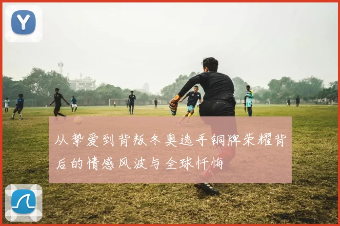 从挚爱到背叛冬奥选手铜牌荣耀背后的情感风波与全球忏悔