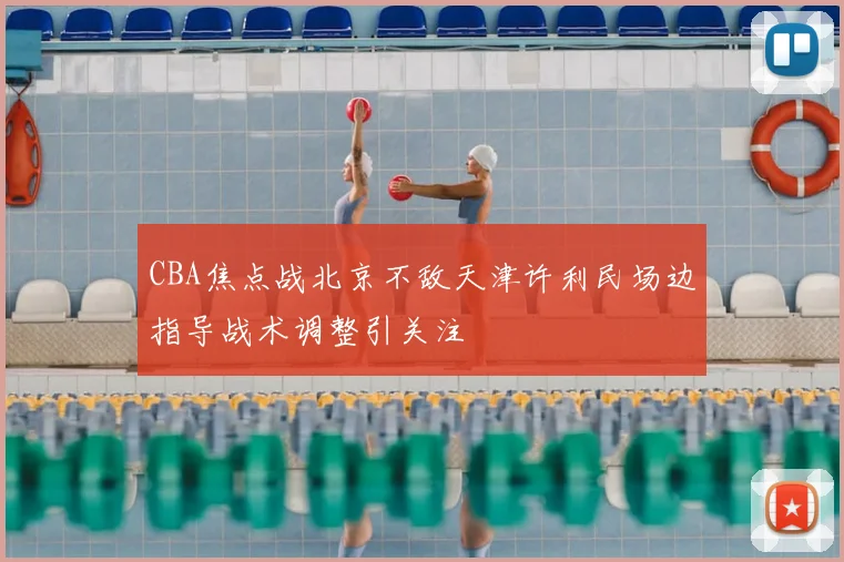 CBA焦点战北京不敌天津许利民场边指导战术调整引关注